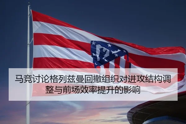 马竞讨论格列兹曼回撤组织对进攻结构调整与前场效率提升的影响