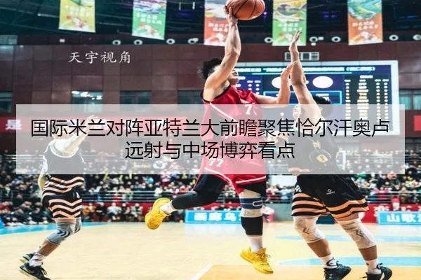国际米兰对阵亚特兰大前瞻聚焦恰尔汗奥卢远射与中场博弈看点
