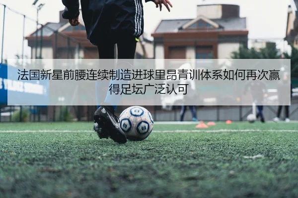 法国新星前腰连续制造进球里昂青训体系如何再次赢得足坛广泛认可